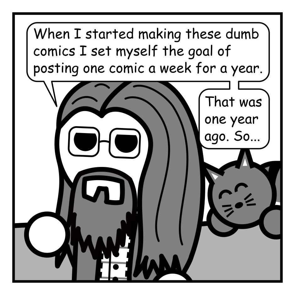 A 4 panel black, white, and grey comic featuring a man with long hair, a beard, and glasses (Programmer) and a cat.
Panel 1.
Close up on Programmer standing in front of a couch. The cat can been seen sleeping happily behind him.
Programmer: When I started making these dumb comics I set myself the goal of posting one comic a week for a year. That was one year ago. So...
Panel 2.
Zoom out to show balloons are attached to the couch. A sign is hung above it that reads "I did it!" Programmer blows a kazoo, startling the cat awake. The sound effect just reads "KAZOO!!!"
Panel 3.
Zoom back in on Programmer who is staring intently at the kazoo. The cat can be seen angrily beginning to pounce in the background.
Programmer: I wasted a surprising amount of time trying to describe the sound these things make. It's not a honk exactly. But it is kind of a honk?
Panel 4.
Programmer lifts the kazoo higher. The cat begins it's pounce.
Programmer: You are going to haunt me you strange plastic party favor. Anyway, the comic isn't going anywhere. I just wanted to mark the occasion.